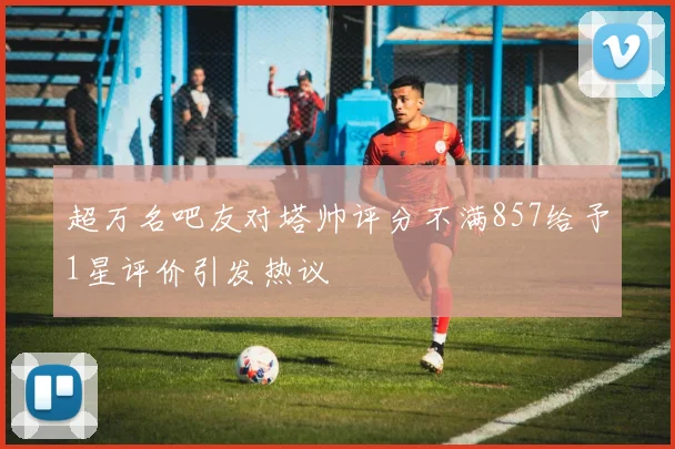 超万名吧友对塔帅评分不满857给予1星评价引发热议