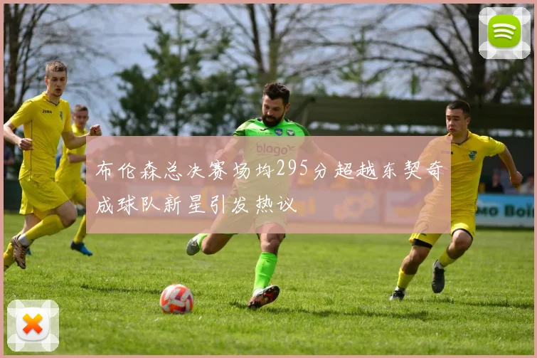 布伦森总决赛场均295分超越东契奇成球队新星引发热议