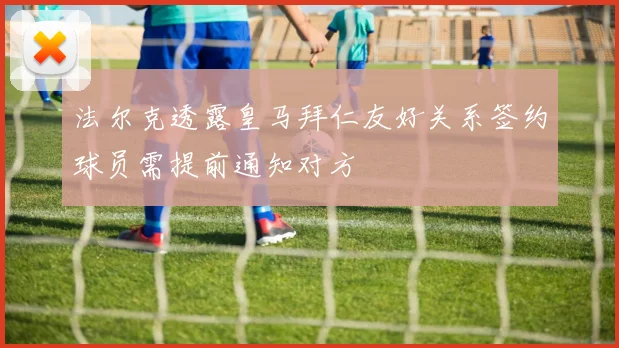 法尔克透露皇马拜仁友好关系签约球员需提前通知对方