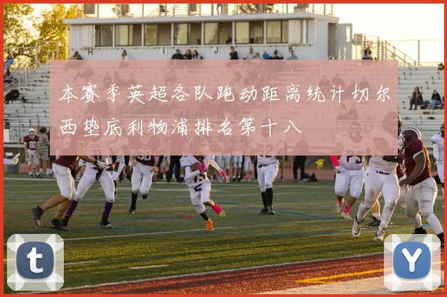 本赛季英超各队跑动距离统计切尔西垫底利物浦排名第十八