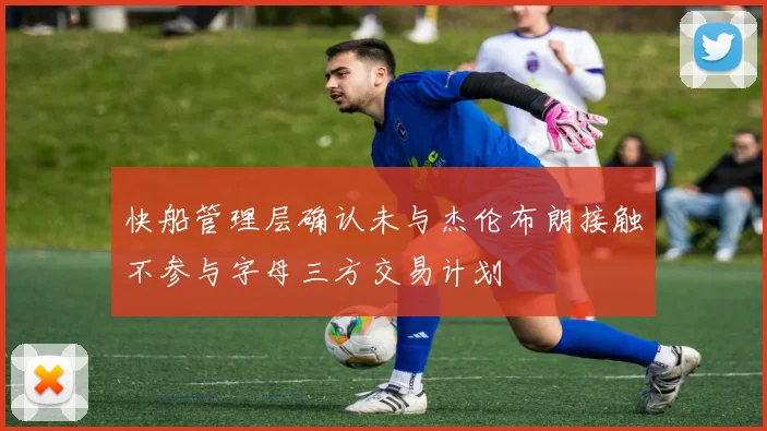 快船管理层确认未与杰伦布朗接触不参与字母三方交易计划