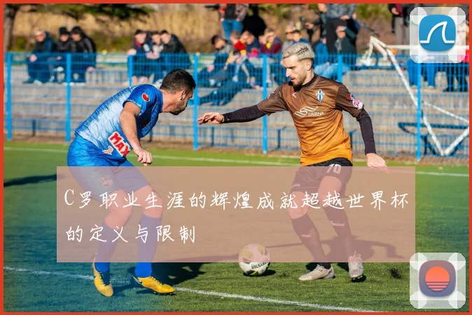 C罗职业生涯的辉煌成就超越世界杯的定义与限制