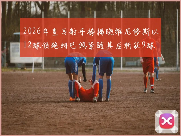 2026年皇马射手榜揭晓维尼修斯以12球领跑姆巴佩紧随其后斩获9球