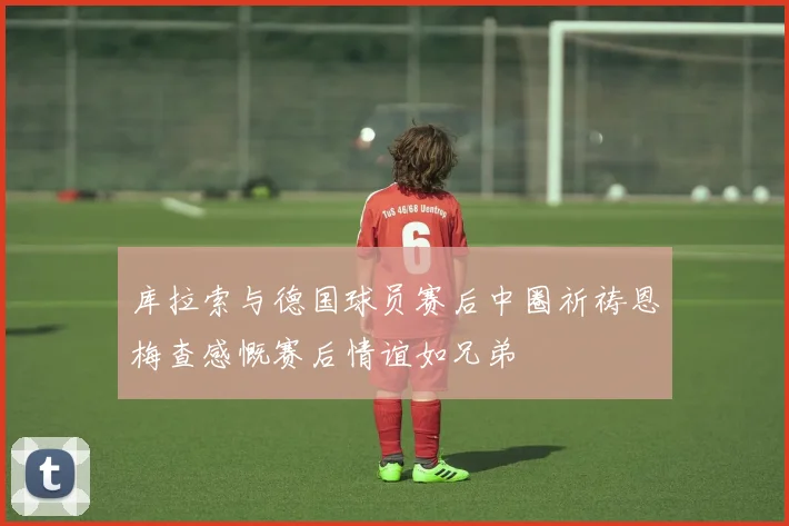 库拉索与德国球员赛后中圈祈祷恩梅查感慨赛后情谊如兄弟