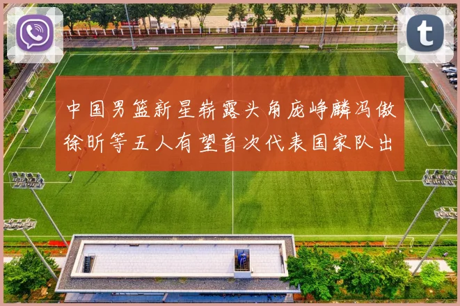中国男篮新星崭露头角庞峥麟冯傲徐昕等五人有望首次代表国家队出战