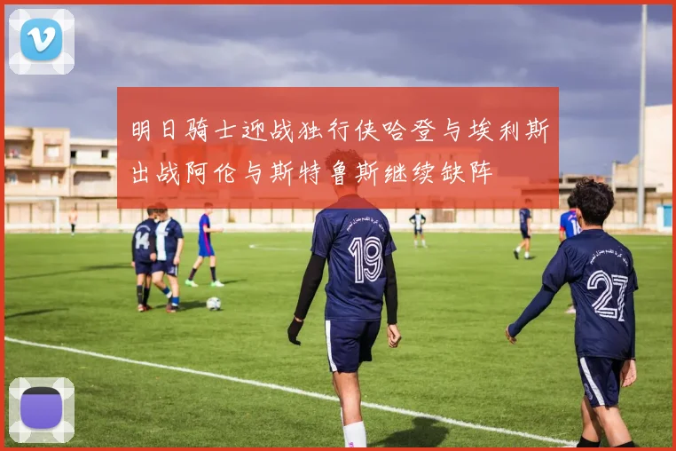 明日骑士迎战独行侠哈登与埃利斯出战阿伦与斯特鲁斯继续缺阵