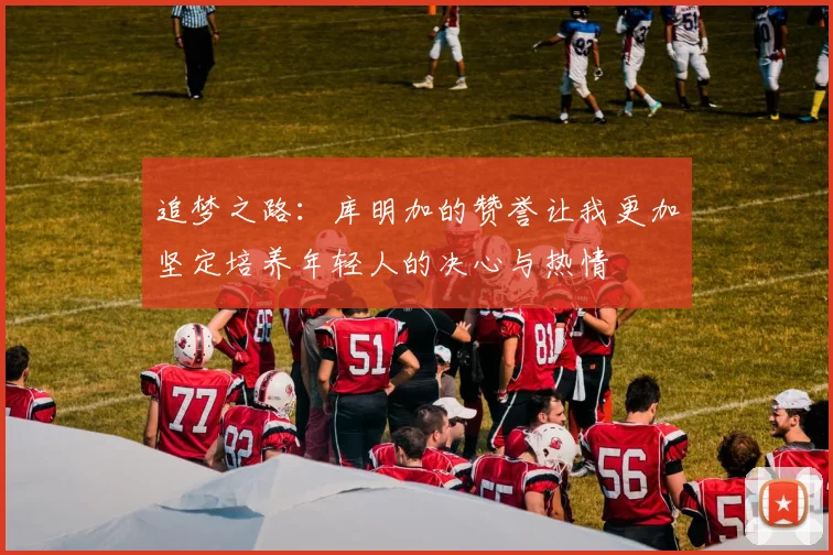 追梦之路：库明加的赞誉让我更加坚定培养年轻人的决心与热情