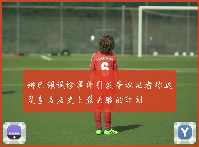 姆巴佩误诊事件引发争议记者称这是皇马历史上最丢脸的时刻