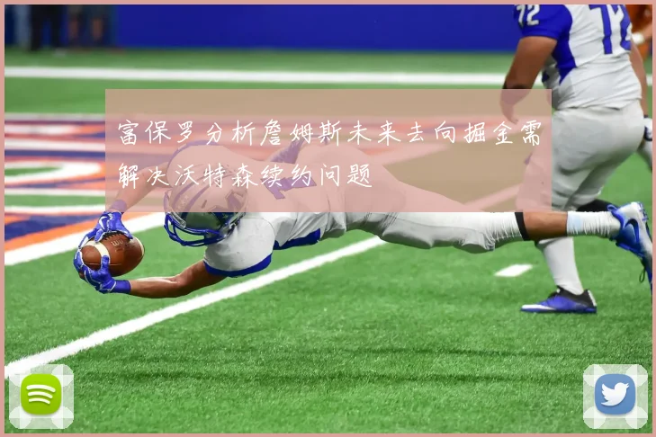 富保罗分析詹姆斯未来去向掘金需解决沃特森续约问题