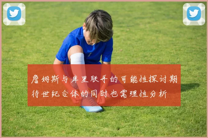 詹姆斯与库里联手的可能性探讨期待世纪合体的同时也需理性分析