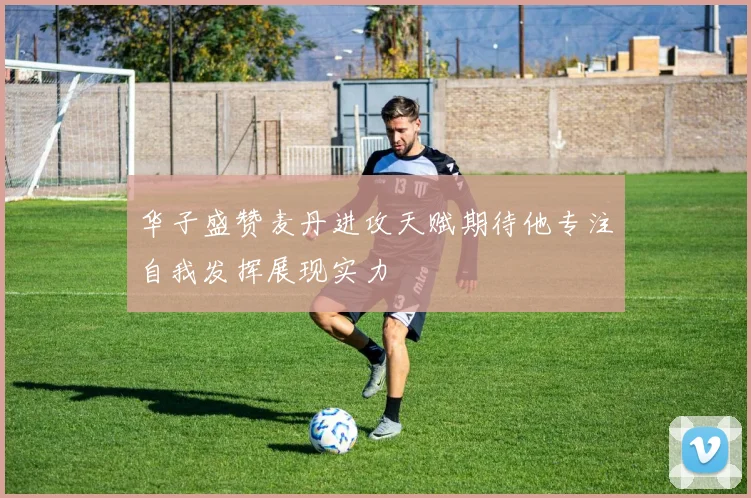 华子盛赞麦丹进攻天赋期待他专注自我发挥展现实力