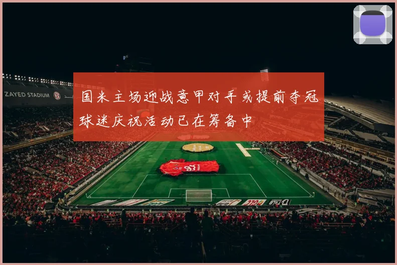 国米主场迎战意甲对手或提前夺冠球迷庆祝活动已在筹备中
