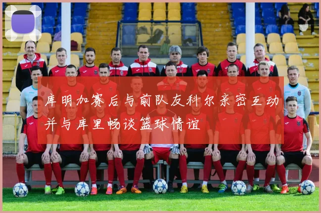 库明加赛后与前队友科尔亲密互动并与库里畅谈篮球情谊