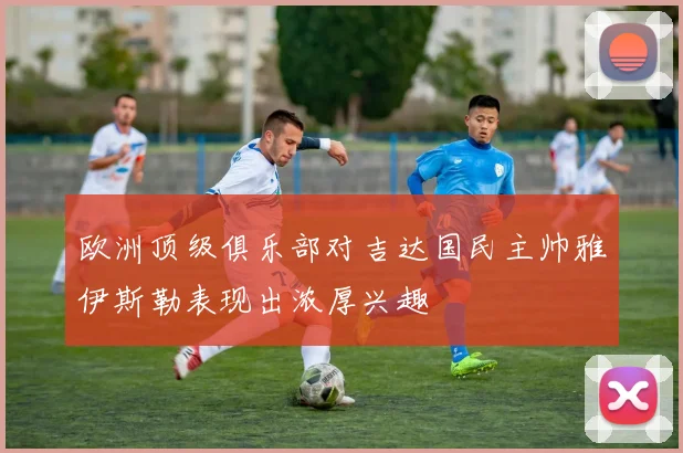 欧洲顶级俱乐部对吉达国民主帅雅伊斯勒表现出浓厚兴趣