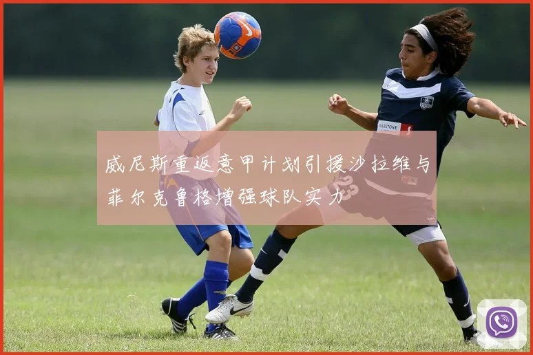 威尼斯重返意甲计划引援沙拉维与菲尔克鲁格增强球队实力