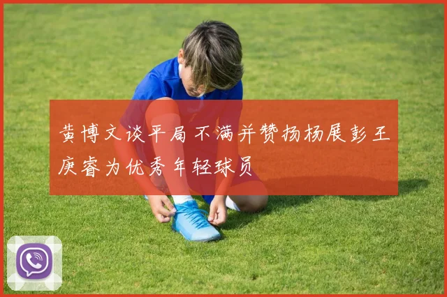 黄博文谈平局不满并赞扬杨展彭王庚睿为优秀年轻球员