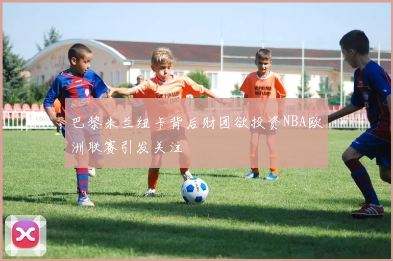 巴黎米兰纽卡背后财团欲投资NBA欧洲联赛引发关注