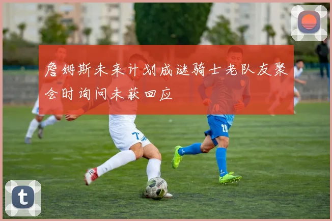 詹姆斯未来计划成谜骑士老队友聚会时询问未获回应