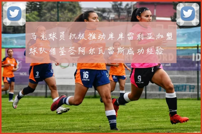 马竞球员积极推动库库雷利亚加盟球队借鉴签阿尔瓦雷斯成功经验