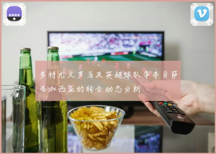多特尤文罗马及英超球队争夺贡萨洛加西亚的转会动态分析