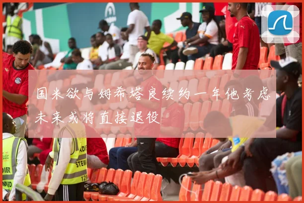 国米欲与姆希塔良续约一年他考虑未来或将直接退役