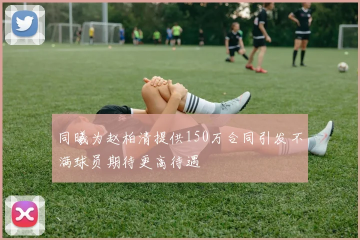 同曦为赵柏清提供150万合同引发不满球员期待更高待遇
