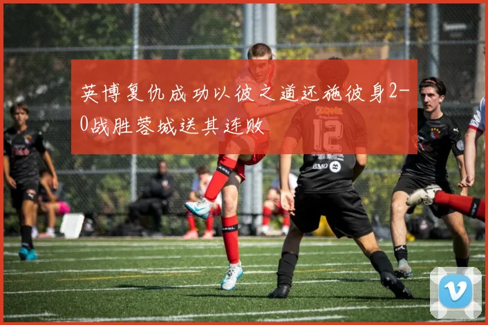 英博复仇成功以彼之道还施彼身2-0战胜蓉城送其连败