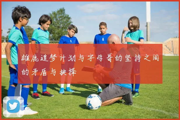 雄鹿追梦计划与字母哥的坚持之间的矛盾与抉择